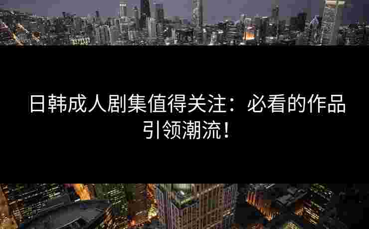 日韩成人剧集值得关注：必看的作品引领潮流！