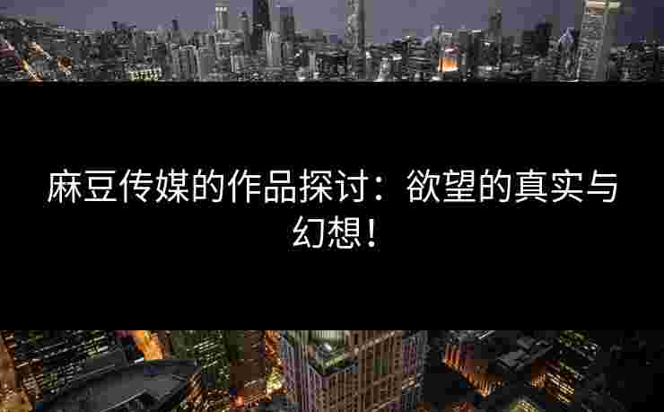 麻豆传媒的作品探讨：欲望的真实与幻想！