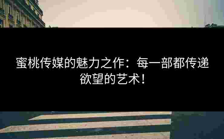 蜜桃传媒的魅力之作：每一部都传递欲望的艺术！