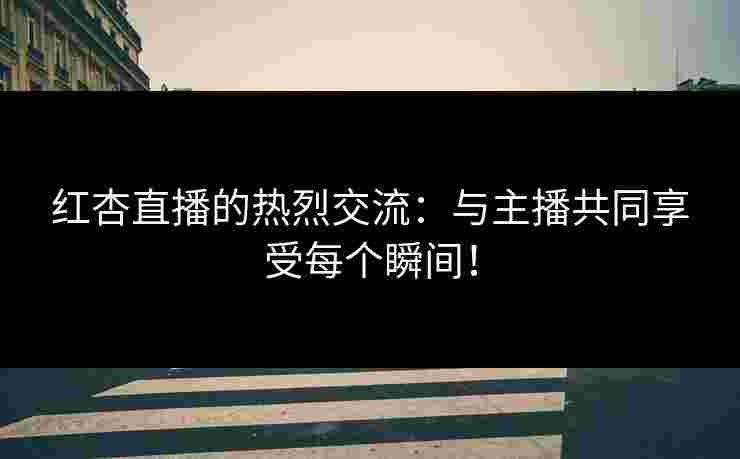 红杏直播的热烈交流：与主播共同享受每个瞬间！