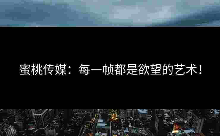 蜜桃传媒：每一帧都是欲望的艺术！