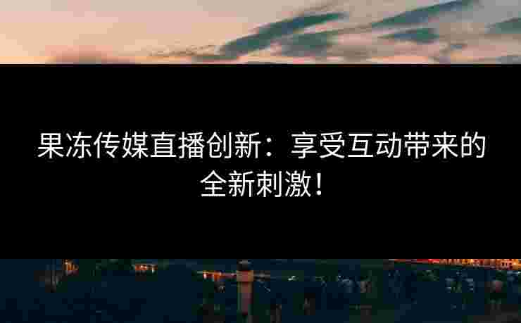 果冻传媒直播创新：享受互动带来的全新刺激！