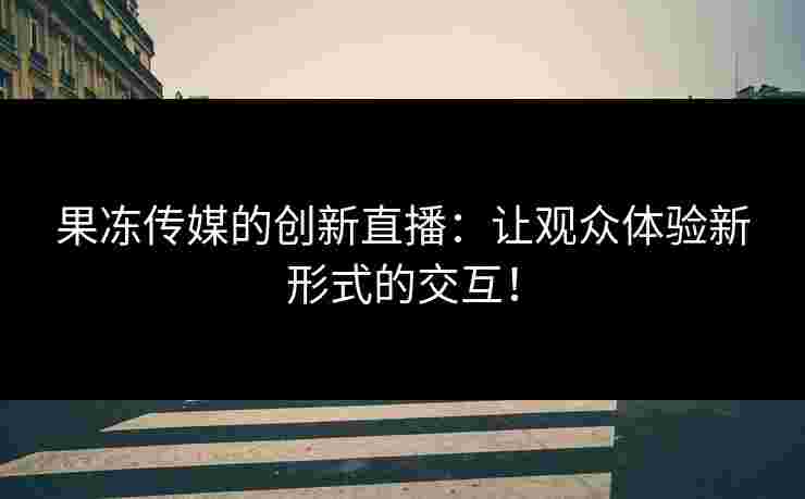 果冻传媒的创新直播：让观众体验新形式的交互！