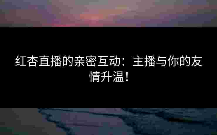 红杏直播的亲密互动：主播与你的友情升温！