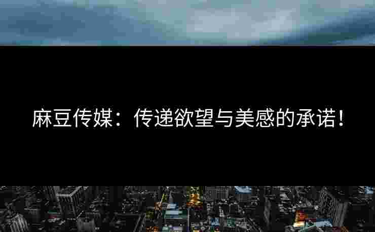 麻豆传媒：传递欲望与美感的承诺！