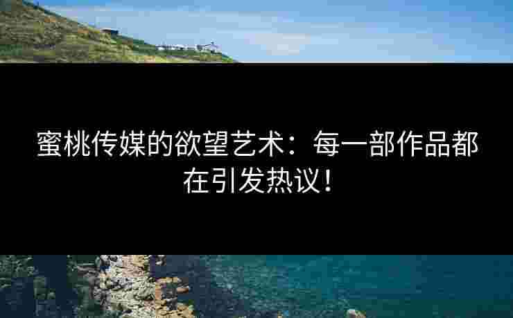 蜜桃传媒的欲望艺术：每一部作品都在引发热议！