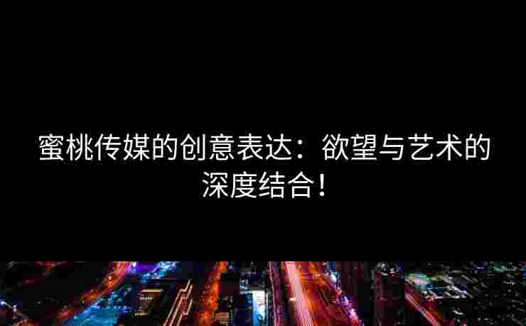 蜜桃传媒的创意表达：欲望与艺术的深度结合！