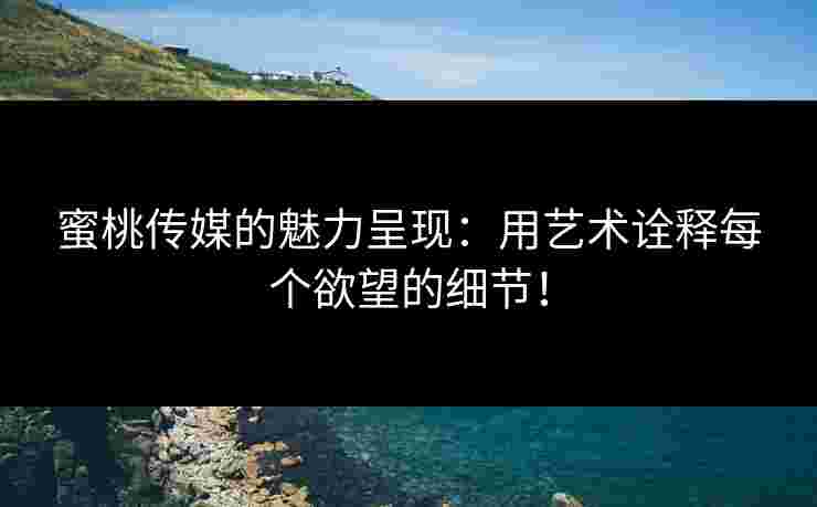 蜜桃传媒的魅力呈现：用艺术诠释每个欲望的细节！