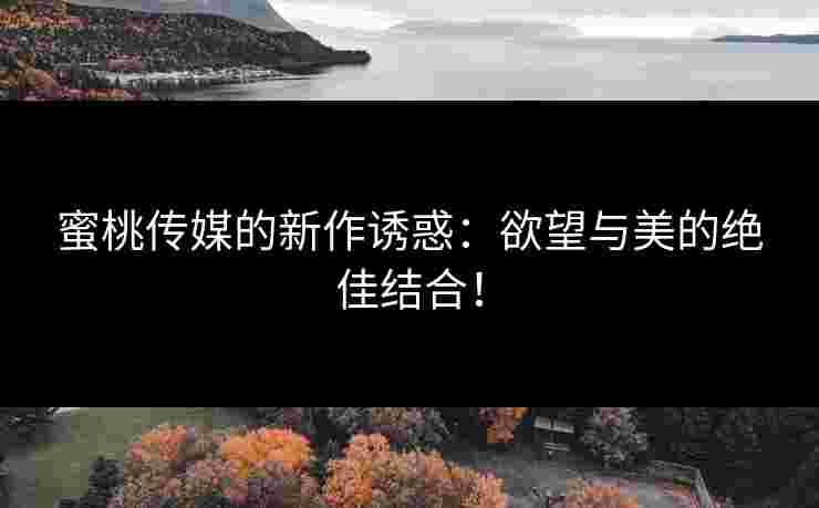 蜜桃传媒的新作诱惑：欲望与美的绝佳结合！