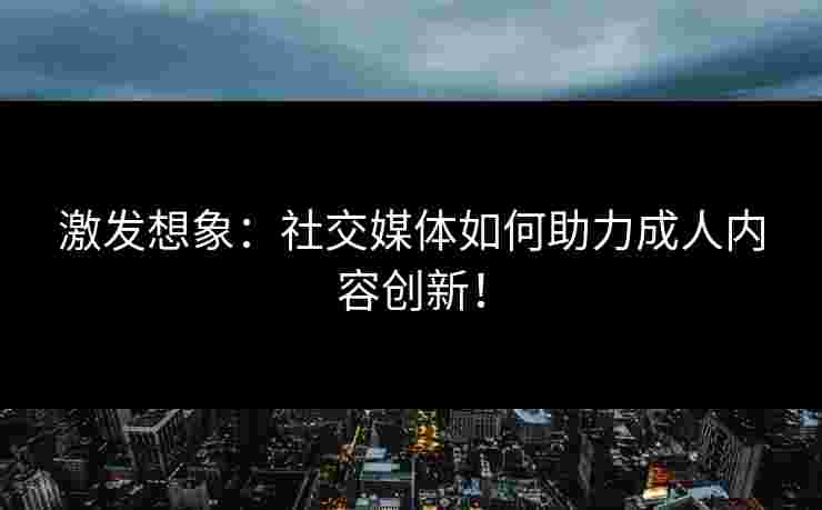 激发想象：社交媒体如何助力成人内容创新！
