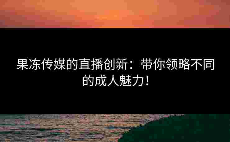果冻传媒的直播创新：带你领略不同的成人魅力！