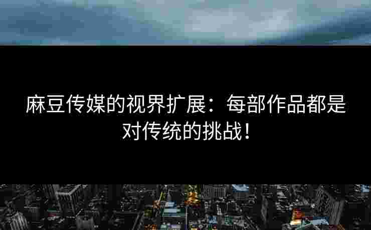 麻豆传媒的视界扩展：每部作品都是对传统的挑战！