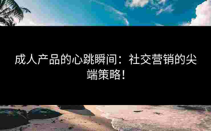 成人产品的心跳瞬间：社交营销的尖端策略！