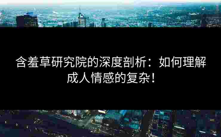 含羞草研究院的深度剖析：如何理解成人情感的复杂！