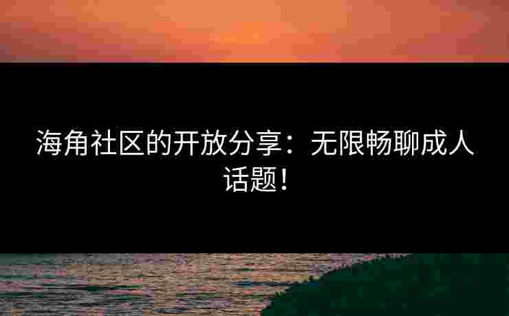 海角社区的开放分享：无限畅聊成人话题！