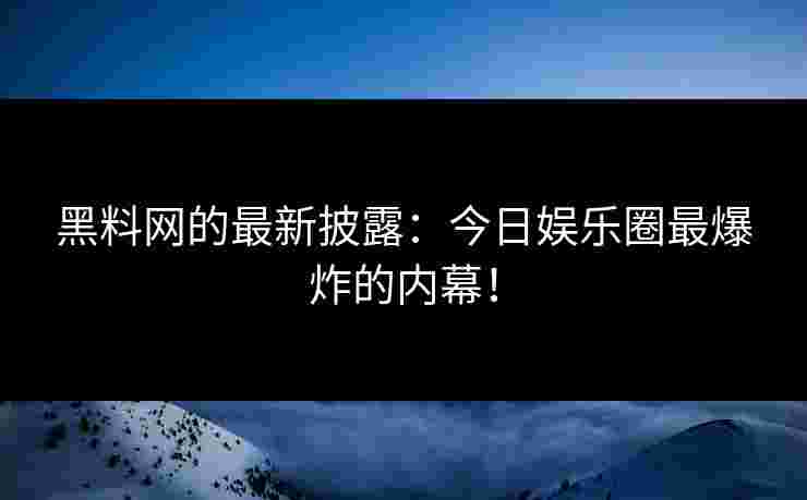 黑料网的最新披露：今日娱乐圈最爆炸的内幕！