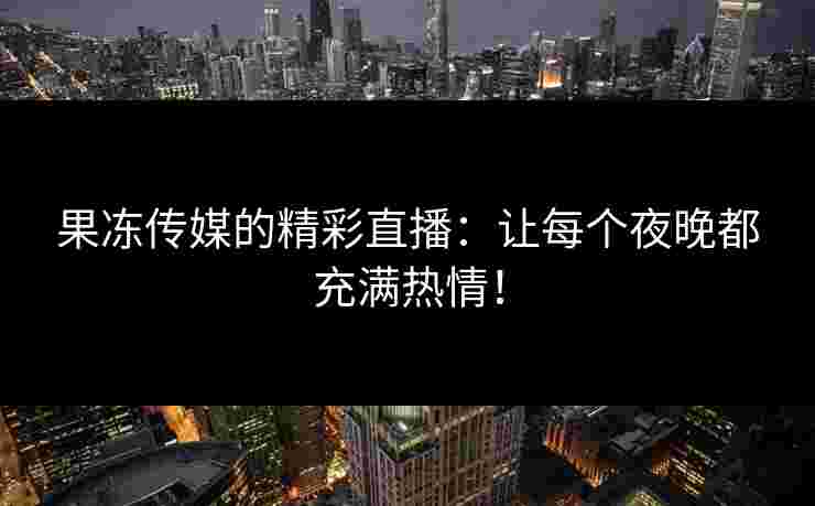 果冻传媒的精彩直播：让每个夜晚都充满热情！