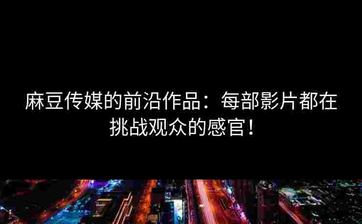 麻豆传媒的前沿作品：每部影片都在挑战观众的感官！