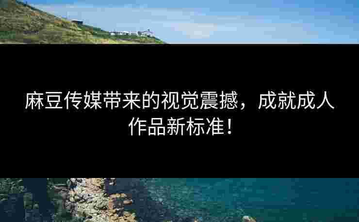 麻豆传媒带来的视觉震撼，成就成人作品新标准！