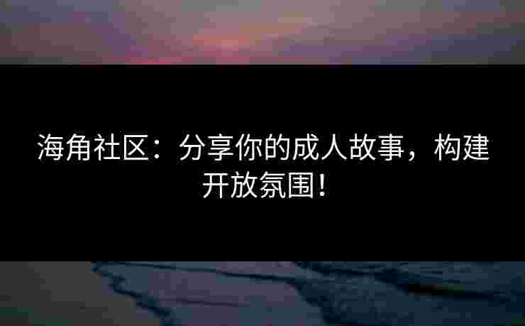 海角社区：分享你的成人故事，构建开放氛围！