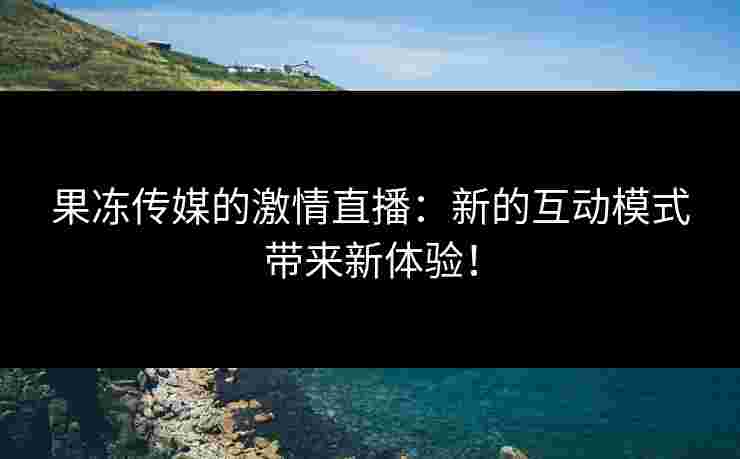 果冻传媒的激情直播：新的互动模式带来新体验！