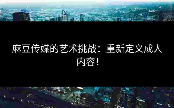 麻豆传媒的艺术挑战：重新定义成人内容！