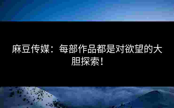 麻豆传媒：每部作品都是对欲望的大胆探索！