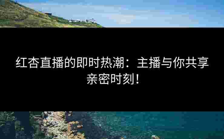 红杏直播的即时热潮：主播与你共享亲密时刻！