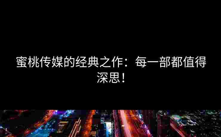 蜜桃传媒的经典之作：每一部都值得深思！