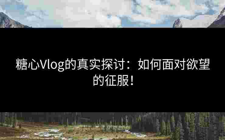 糖心Vlog的真实探讨：如何面对欲望的征服！