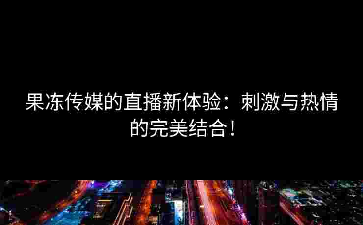 果冻传媒的直播新体验：刺激与热情的完美结合！
