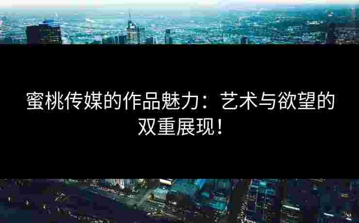 蜜桃传媒的作品魅力：艺术与欲望的双重展现！