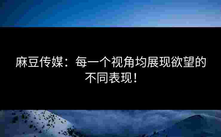 麻豆传媒：每一个视角均展现欲望的不同表现！