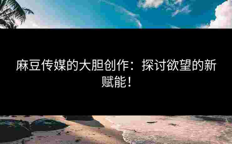 麻豆传媒的大胆创作：探讨欲望的新赋能！