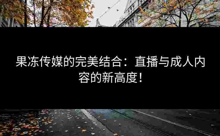 果冻传媒的完美结合：直播与成人内容的新高度！