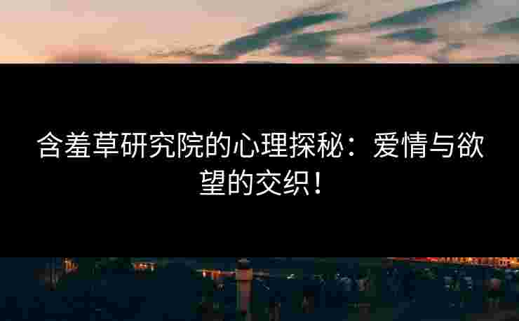 含羞草研究院的心理探秘：爱情与欲望的交织！
