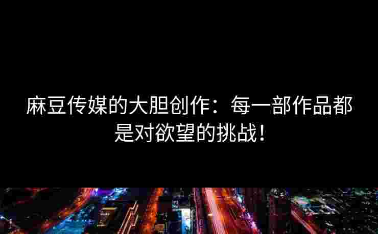 麻豆传媒的大胆创作：每一部作品都是对欲望的挑战！
