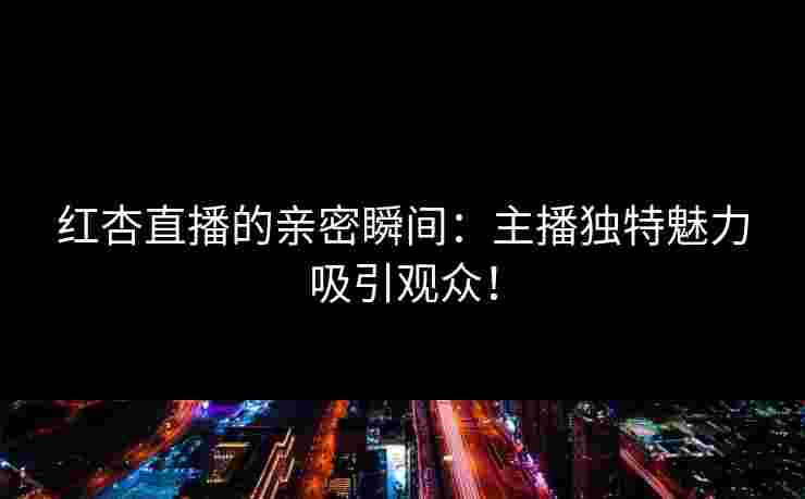 红杏直播的亲密瞬间：主播独特魅力吸引观众！