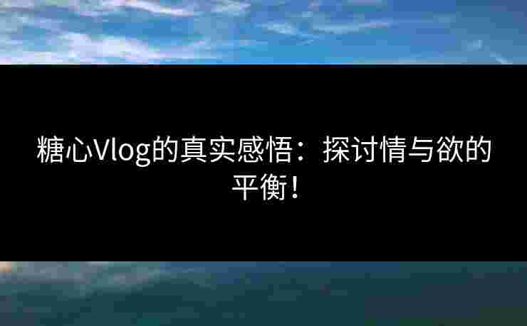 糖心Vlog的真实感悟：探讨情与欲的平衡！