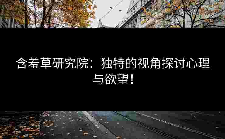 含羞草研究院：独特的视角探讨心理与欲望！