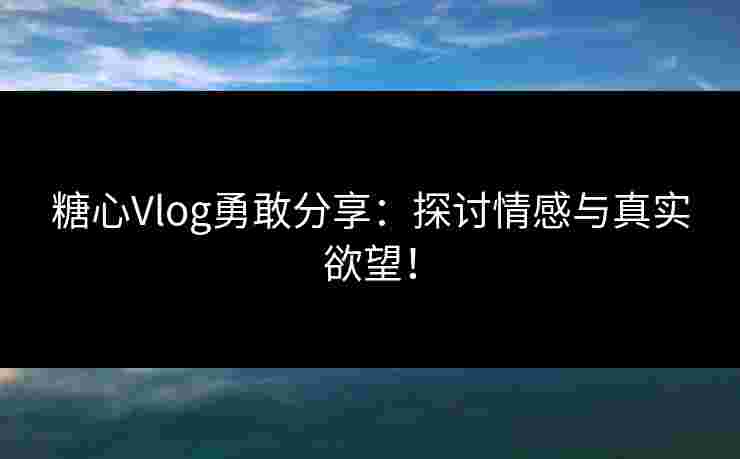 糖心Vlog勇敢分享：探讨情感与真实欲望！