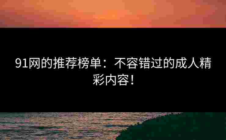 91网的推荐榜单：不容错过的成人精彩内容！