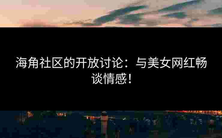海角社区的开放讨论：与美女网红畅谈情感！