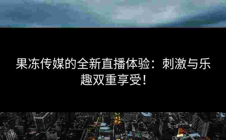 果冻传媒的全新直播体验：刺激与乐趣双重享受！