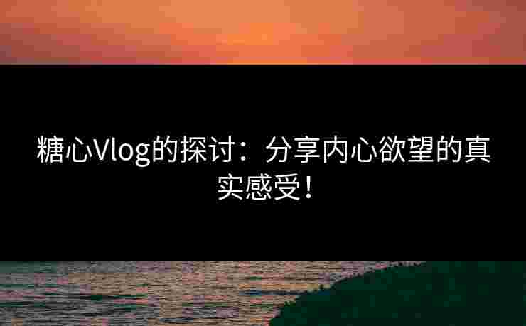 糖心Vlog的探讨：分享内心欲望的真实感受！