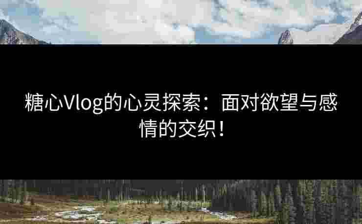 糖心Vlog的心灵探索：面对欲望与感情的交织！