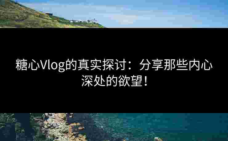 糖心Vlog的真实探讨：分享那些内心深处的欲望！