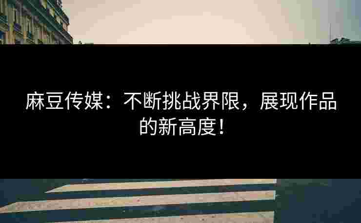 麻豆传媒：不断挑战界限，展现作品的新高度！