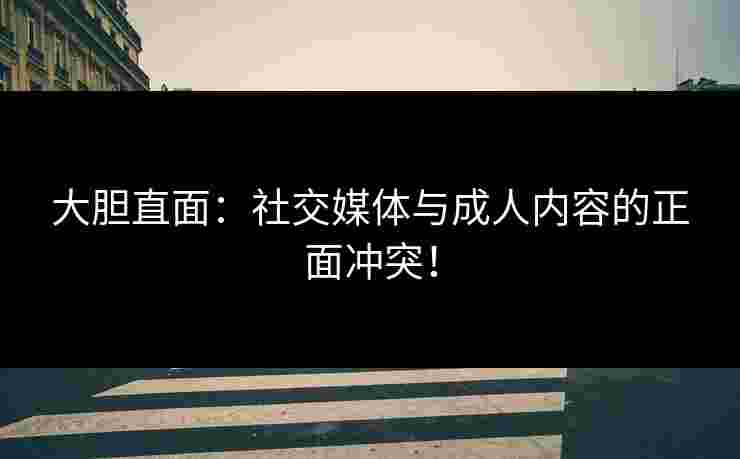 大胆直面：社交媒体与成人内容的正面冲突！