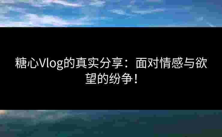 糖心Vlog的真实分享：面对情感与欲望的纷争！
